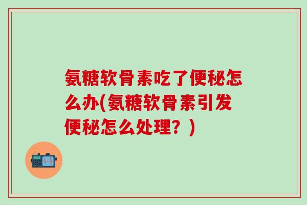 氨糖软骨素吃了便秘怎么办(氨糖软骨素引发便秘怎么处理?)-第1张图片-氨糖科普网 氨糖软骨素吃了便秘怎么办(氨糖软骨素引发便秘怎么处理?)-第1张图片-氨糖科普网