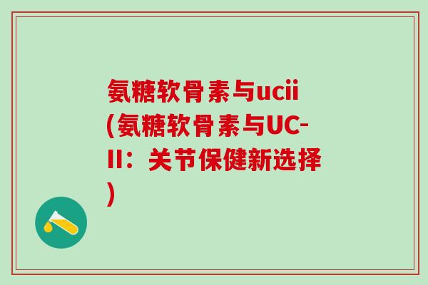 氨糖软骨素与ucii(氨糖软骨素与UC-II：关节保健新选择)-第1张图片-氨糖科普网