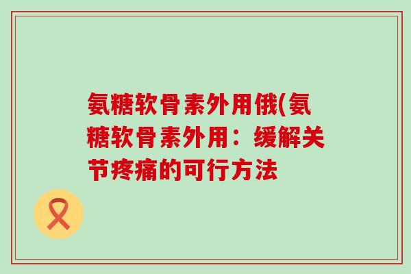 氨糖软骨素外用俄(氨糖软骨素外用:缓解关节疼痛的可行方法-第1张图片-氨糖科普网 氨糖软骨素外用俄(氨糖软骨素外用:缓解关节疼痛的可行方法-第1张图片-氨糖科普网