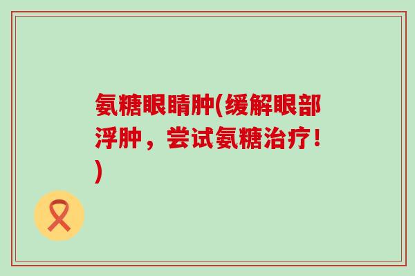 氨糖眼睛肿(缓解眼部浮肿,尝试氨糖治疗!)-第1张图片-氨糖科普网 氨糖眼睛肿(缓解眼部浮肿,尝试氨糖治疗!)-第1张图片-氨糖科普网