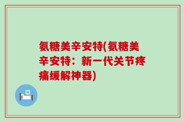 氨糖美辛安特(氨糖美辛安特：新一代关节疼痛缓解神器)-第1张图片-氨糖科普网