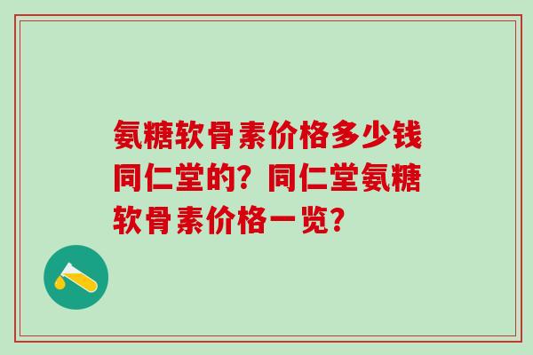 氨糖软骨素价格多少钱同仁堂的？同仁堂氨糖软骨素价格一览？-第1张图片-氨糖科普网