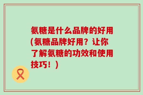 氨糖是什么品牌的好用(氨糖品牌好用?让你了解氨糖的功效和使用技巧!)-第1张图片-氨糖科普网 氨糖是什么品牌的好用(氨糖品牌好用?让你了解氨糖的功效和使用技巧!)-第1张图片-氨糖科普网