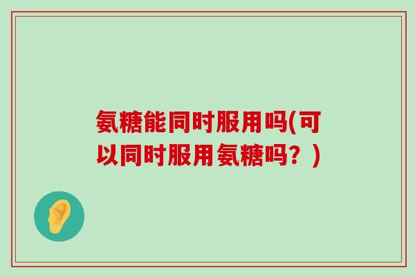 氨糖能同时服用吗(可以同时服用氨糖吗?)-第1张图片-氨糖科普网 氨糖能同时服用吗(可以同时服用氨糖吗?)-第1张图片-氨糖科普网