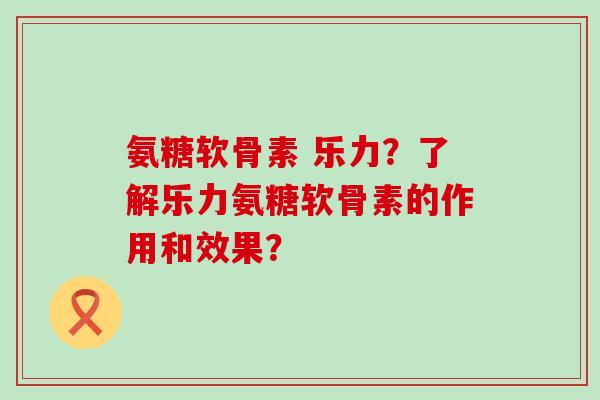 氨糖软骨素 乐力？了解乐力氨糖软骨素的作用和效果？-第1张图片-氨糖科普网