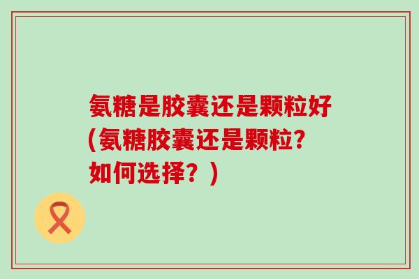 氨糖是胶囊还是颗粒好(氨糖胶囊还是颗粒?如何选择?)-第1张图片-氨糖科普网 氨糖是胶囊还是颗粒好(氨糖胶囊还是颗粒?如何选择?)-第1张图片-氨糖科普网