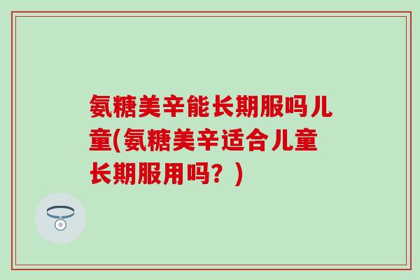 氨糖美辛能长期服吗儿童(氨糖美辛适合儿童长期服用吗？)-第1张图片-氨糖科普网
