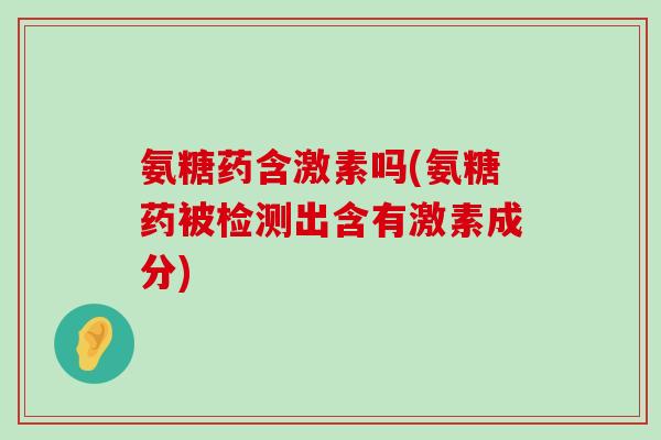 氨糖药含激素吗(氨糖药被检测出含有激素成分)-第1张图片-氨糖科普网 氨糖药含激素吗(氨糖药被检测出含有激素成分)-第1张图片-氨糖科普网