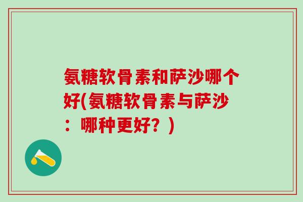 氨糖软骨素和萨沙哪个好(氨糖软骨素与萨沙:哪种更好?)-第1张图片-氨糖科普网 氨糖软骨素和萨沙哪个好(氨糖软骨素与萨沙:哪种更好?)-第1张图片-氨糖科普网