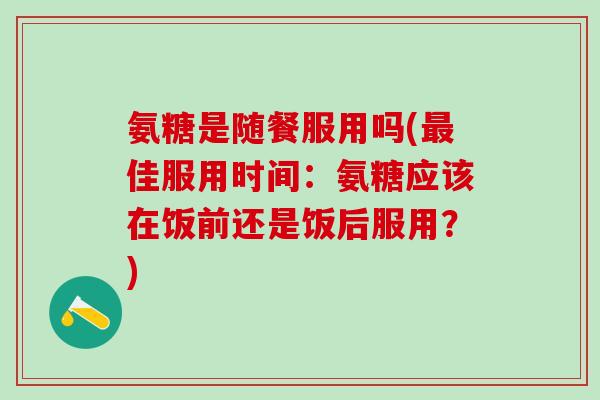 氨糖是随餐服用吗(最佳服用时间:氨糖应该在饭前还是饭后服用?)-第1张图片-氨糖科普网 氨糖是随餐服用吗(最佳服用时间:氨糖应该在饭前还是饭后服用?)-第1张图片-氨糖科普网