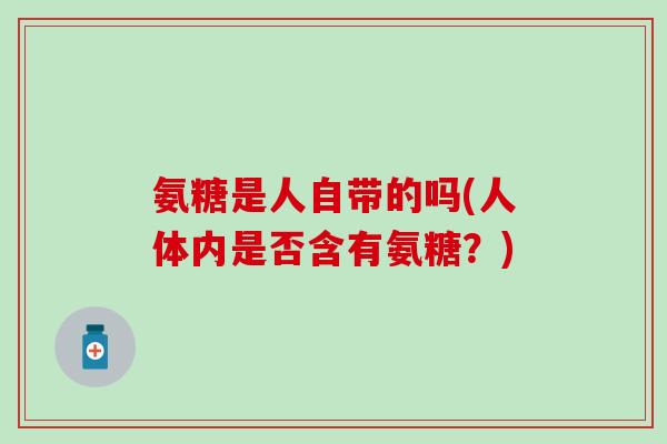 氨糖是人自带的吗(人体内是否含有氨糖?)-第1张图片-氨糖科普网 氨糖是人自带的吗(人体内是否含有氨糖?)-第1张图片-氨糖科普网