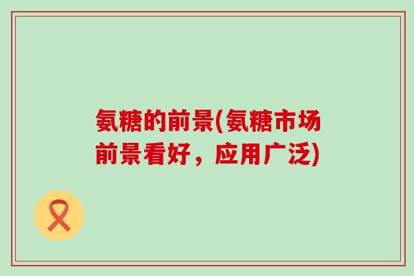 氨糖的前景(氨糖市场前景看好,应用广泛)-第1张图片-氨糖科普网 氨糖的前景(氨糖市场前景看好,应用广泛)-第1张图片-氨糖科普网