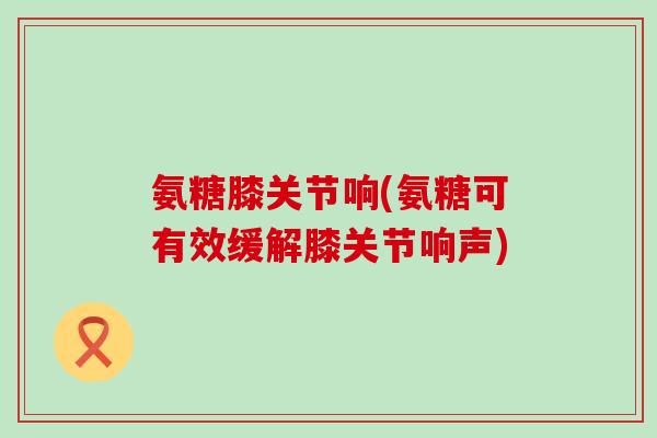 氨糖膝关节响(氨糖可有效缓解膝关节响声)-第1张图片-氨糖科普网 氨糖膝关节响(氨糖可有效缓解膝关节响声)-第1张图片-氨糖科普网
