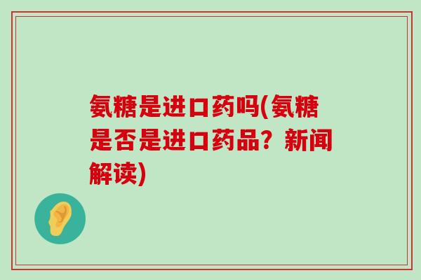 氨糖是进口药吗(氨糖是否是进口药品？新闻解读)-第1张图片-氨糖科普网