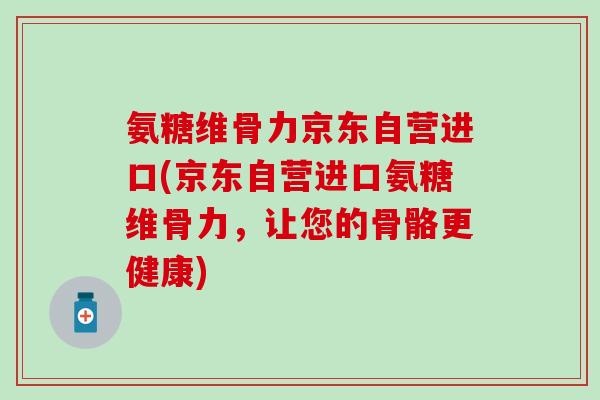 氨糖维骨力京东自营进口(京东自营进口氨糖维骨力,让您的骨骼更健康)-第1张图片-氨糖科普网 氨糖维骨力京东自营进口(京东自营进口氨糖维骨力,让您的骨骼更健康)-第1张图片-氨糖科普网