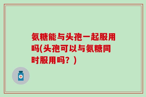氨糖能与头孢一起服用吗(头孢可以与氨糖同时服用吗?)-第1张图片-氨糖科普网 氨糖能与头孢一起服用吗(头孢可以与氨糖同时服用吗?)-第1张图片-氨糖科普网