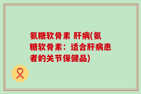 氨糖软骨素 肝病(氨糖软骨素：适合肝病患者的关节保健品)-第1张图片-氨糖科普网