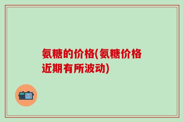 氨糖的价格(氨糖价格近期有所波动)-第1张图片-氨糖科普网 氨糖的价格(氨糖价格近期有所波动)-第1张图片-氨糖科普网