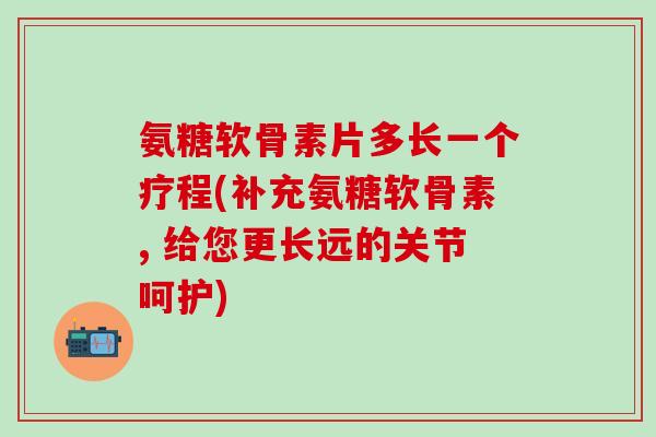 氨糖软骨素片多长一个疗程(补充氨糖软骨素, 给您更长远的关节呵护)-第1张图片-氨糖科普网