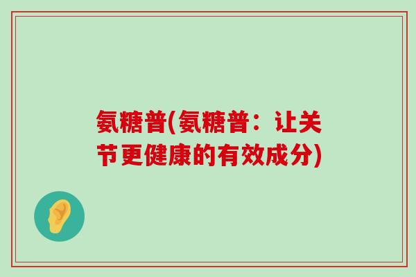 氨糖普(氨糖普:让关节更健康的有效成分)-第1张图片-氨糖科普网 氨糖普(氨糖普:让关节更健康的有效成分)-第1张图片-氨糖科普网