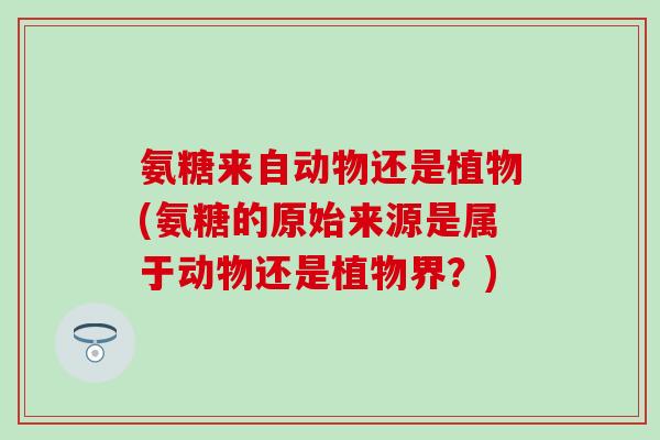 氨糖来自动物还是植物(氨糖的原始来源是属于动物还是植物界?)-第1张图片-氨糖科普网 氨糖来自动物还是植物(氨糖的原始来源是属于动物还是植物界?)-第1张图片-氨糖科普网