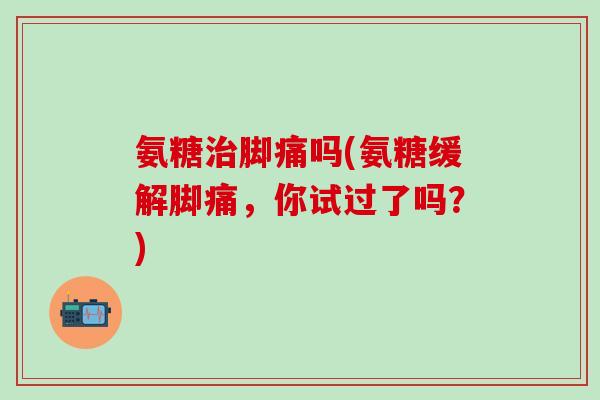 氨糖治脚痛吗(氨糖缓解脚痛,你试过了吗?)-第1张图片-氨糖科普网 氨糖治脚痛吗(氨糖缓解脚痛,你试过了吗?)-第1张图片-氨糖科普网