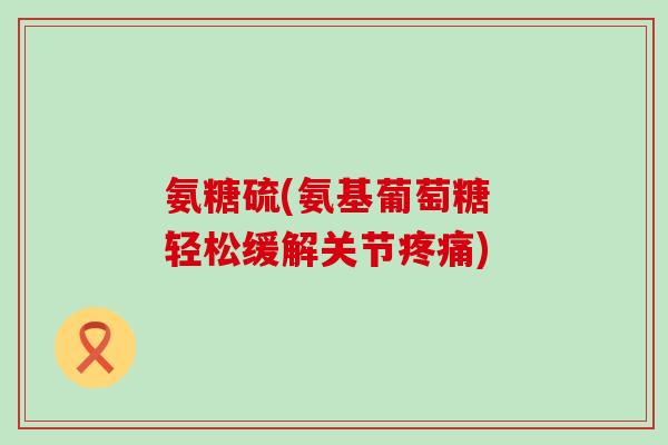 氨糖硫(氨基葡萄糖 轻松缓解关节疼痛)-第1张图片-氨糖科普网 氨糖硫(氨基葡萄糖 轻松缓解关节疼痛)-第1张图片-氨糖科普网