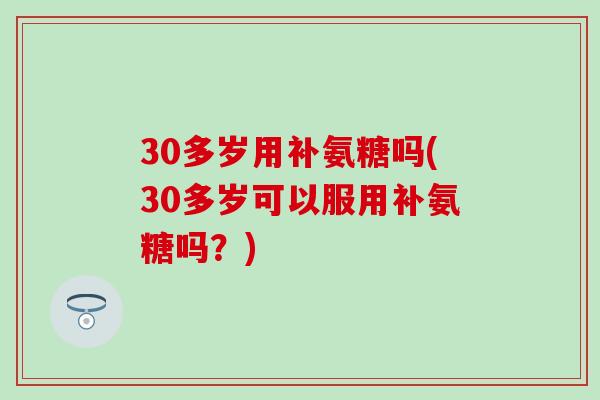 30多岁用补氨糖吗(30多岁可以服用补氨糖吗？)-第1张图片-氨糖科普网