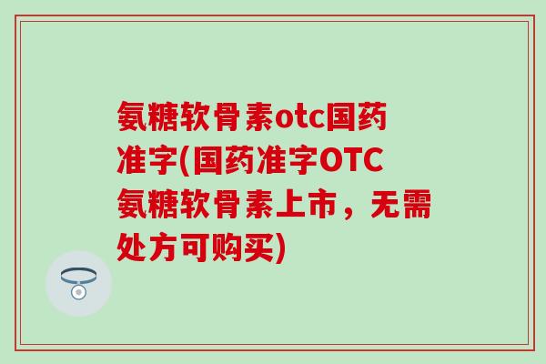 氨糖软骨素otc国药准字(国药准字OTC氨糖软骨素上市，无需处方可购买)-第1张图片-氨糖科普网