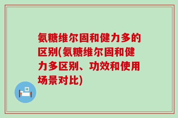 氨糖维尔固和健力多的区别(氨糖维尔固和健力多区别、功效和使用场景对比)-第1张图片-氨糖科普网