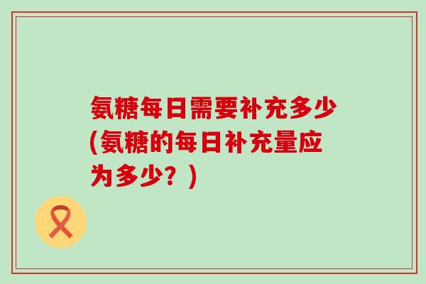 氨糖每日需要补充多少(氨糖的每日补充量应为多少？)-第1张图片-氨糖科普网