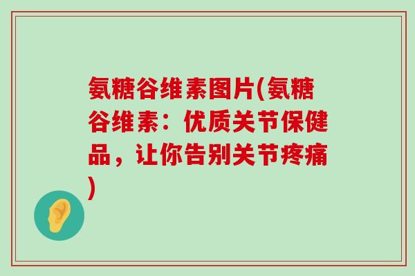 氨糖谷维素图片(氨糖谷维素:优质关节保健品,让你告别关节疼痛)-第1张图片-氨糖科普网 氨糖谷维素图片(氨糖谷维素:优质关节保健品,让你告别关节疼痛)-第1张图片-氨糖科普网