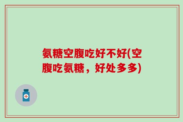 氨糖空腹吃好不好(空腹吃氨糖,好处多多)-第1张图片-氨糖科普网 氨糖空腹吃好不好(空腹吃氨糖,好处多多)-第1张图片-氨糖科普网