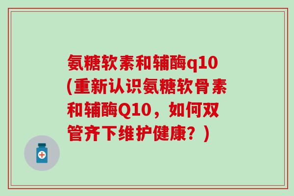 氨糖软素和辅酶q10(重新认识氨糖软骨素和辅酶Q10,如何双管齐下维护健康?)-第1张图片-氨糖科普网 氨糖软素和辅酶q10(重新认识氨糖软骨素和辅酶Q10,如何双管齐下维护健康?)-第1张图片-氨糖科普网