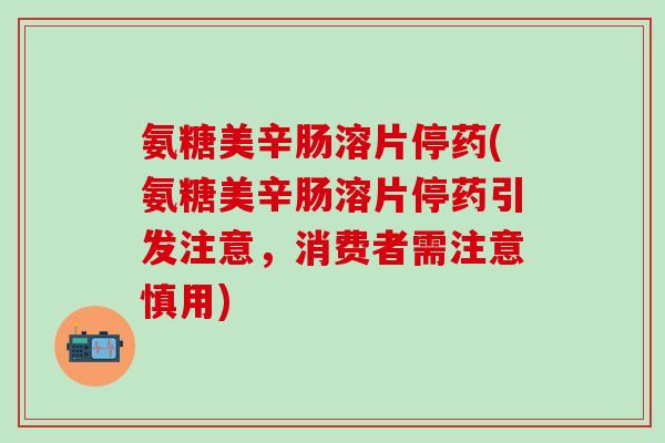 氨糖美辛肠溶片停药(氨糖美辛肠溶片停药引发注意，消费者需注意慎用)-第1张图片-氨糖科普网