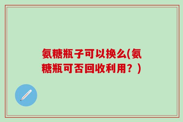 氨糖瓶子可以换么(氨糖瓶可否回收利用?)-第1张图片-氨糖科普网 氨糖瓶子可以换么(氨糖瓶可否回收利用?)-第1张图片-氨糖科普网