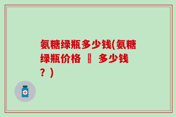 氨糖绿瓶多少钱(氨糖绿瓶价格 – 多少钱?)-第1张图片-氨糖科普网 氨糖绿瓶多少钱(氨糖绿瓶价格 – 多少钱?)-第1张图片-氨糖科普网