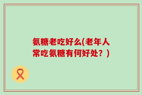 氨糖老吃好么(老年人常吃氨糖有何好处?)-第1张图片-氨糖科普网 氨糖老吃好么(老年人常吃氨糖有何好处?)-第1张图片-氨糖科普网