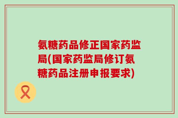 氨糖药品修正国家药监局(国家药监局修订氨糖药品注册申报要求)-第1张图片-氨糖科普网 氨糖药品修正国家药监局(国家药监局修订氨糖药品注册申报要求)-第1张图片-氨糖科普网