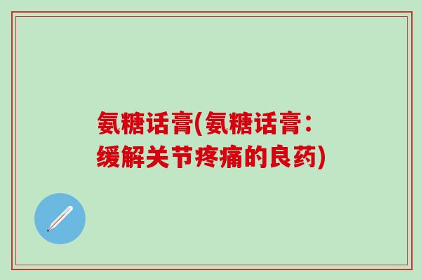 氨糖话膏(氨糖话膏：缓解关节疼痛的良药)-第1张图片-氨糖科普网