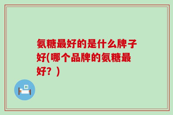 氨糖最好的是什么牌子好(哪个品牌的氨糖最好?)-第1张图片-氨糖科普网 氨糖最好的是什么牌子好(哪个品牌的氨糖最好?)-第1张图片-氨糖科普网
