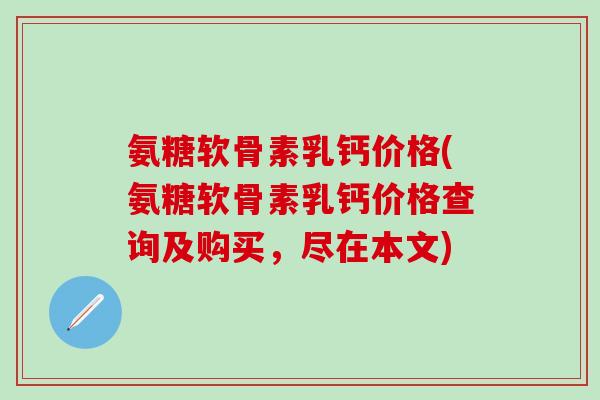 氨糖软骨素乳钙价格(氨糖软骨素乳钙价格查询及购买，尽在本文)-第1张图片-氨糖科普网