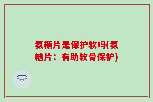 氨糖片是保护软吗(氨糖片：有助软骨保护)-第1张图片-氨糖科普网