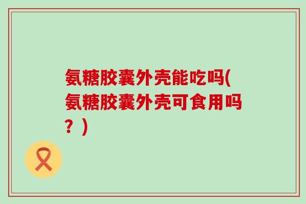 氨糖胶囊外壳能吃吗(氨糖胶囊外壳可食用吗?)-第1张图片-氨糖科普网 氨糖胶囊外壳能吃吗(氨糖胶囊外壳可食用吗?)-第1张图片-氨糖科普网