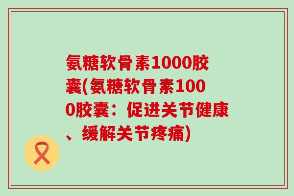 氨糖软骨素1000胶囊(氨糖软骨素1000胶囊：促进关节健康、缓解关节疼痛)-第1张图片-氨糖科普网