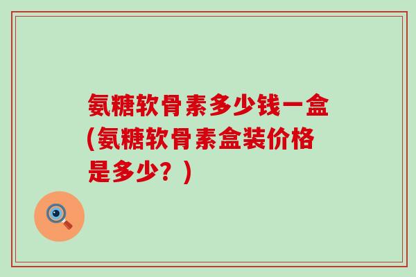 氨糖软骨素多少钱一盒(氨糖软骨素盒装价格是多少？)-第1张图片-氨糖科普网