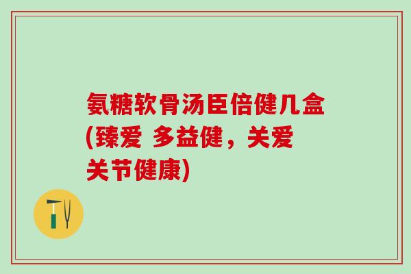 氨糖软骨汤臣倍健几盒(臻爱 多益健，关爱关节健康)-第1张图片-氨糖科普网
