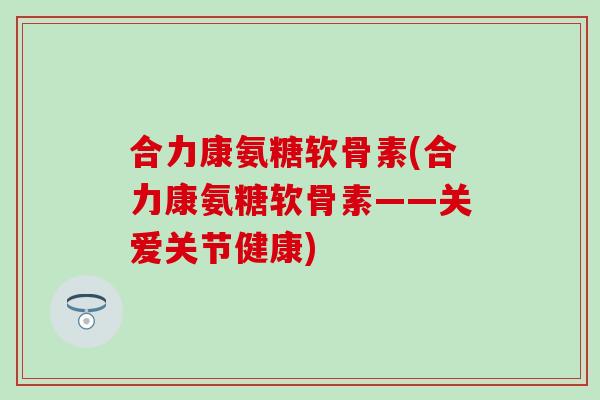合力康氨糖软骨素(合力康氨糖软骨素——关爱关节健康)-第1张图片-氨糖科普网 合力康氨糖软骨素(合力康氨糖软骨素——关爱关节健康)-第1张图片-氨糖科普网