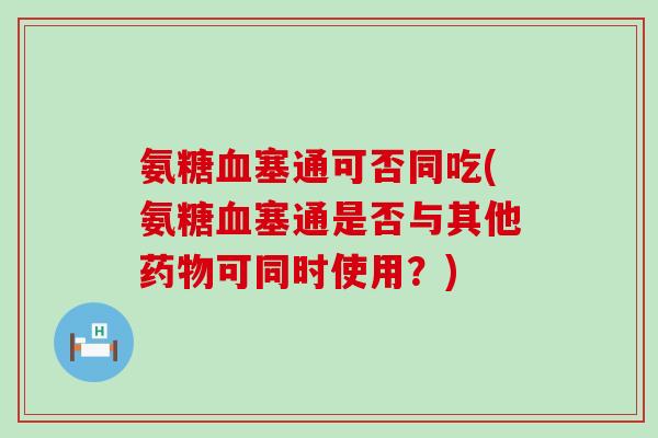氨糖血塞通可否同吃(氨糖血塞通是否与其他药物可同时使用?)-第1张图片-氨糖科普网 氨糖血塞通可否同吃(氨糖血塞通是否与其他药物可同时使用?)-第1张图片-氨糖科普网