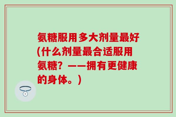 氨糖服用多大剂量最好(什么剂量最合适服用氨糖?——拥有更健康的身体。)-第1张图片-氨糖科普网 氨糖服用多大剂量最好(什么剂量最合适服用氨糖?——拥有更健康的身体。)-第1张图片-氨糖科普网